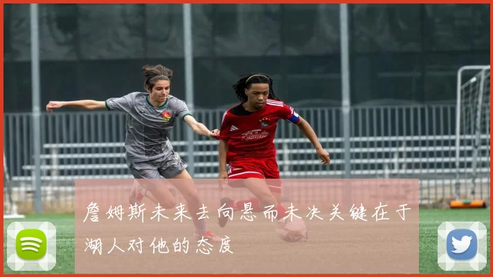 詹姆斯未来去向悬而未决关键在于湖人对他的态度