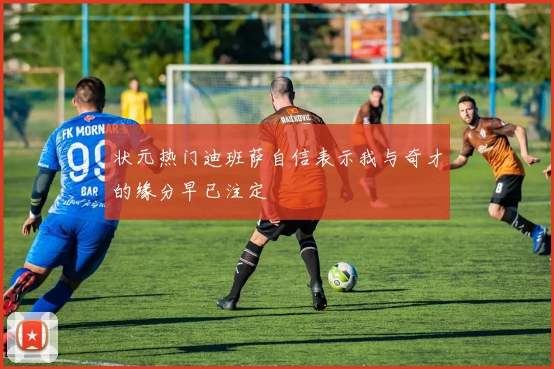 状元热门迪班萨自信表示我与奇才的缘分早已注定