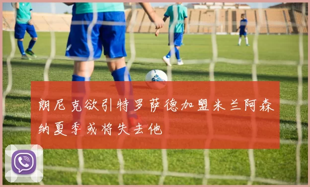 朗尼克欲引特罗萨德加盟米兰阿森纳夏季或将失去他