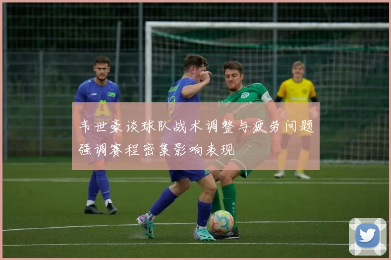 韦世豪谈球队战术调整与疲劳问题强调赛程密集影响表现