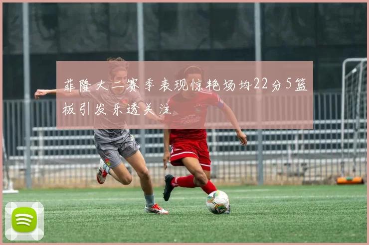 菲隆大二赛季表现惊艳场均22分5篮板引发乐透关注