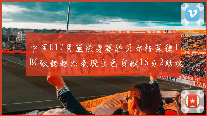 中国U17男篮热身赛胜贝尔格莱德IBC张懿赵杰表现出色贡献16分2助攻2抢断