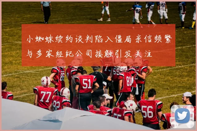 小蜘蛛续约谈判陷入僵局亲信频繁与多家经纪公司接触引发关注