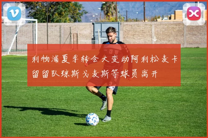 利物浦夏季转会大变动阿利松麦卡留留队琼斯戈麦斯等球员离开