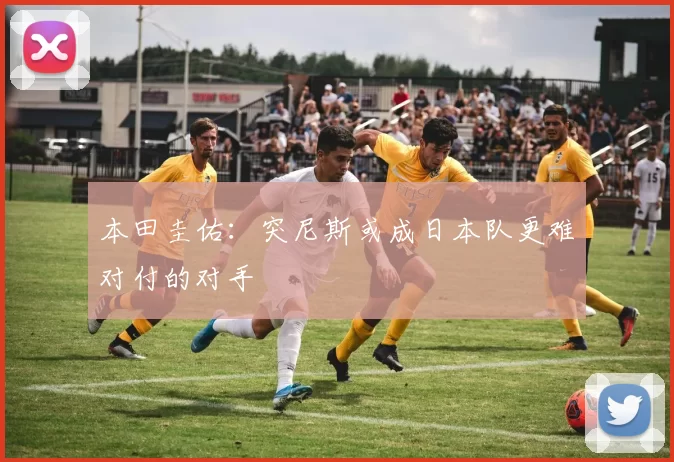 本田圭佑：突尼斯或成日本队更难对付的对手