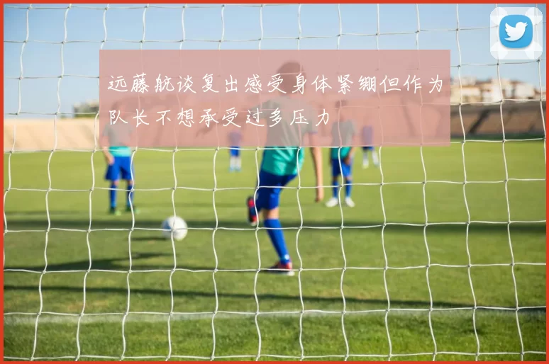 远藤航谈复出感受身体紧绷但作为队长不想承受过多压力