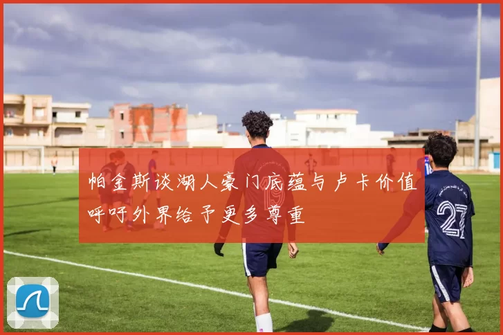 帕金斯谈湖人豪门底蕴与卢卡价值呼吁外界给予更多尊重