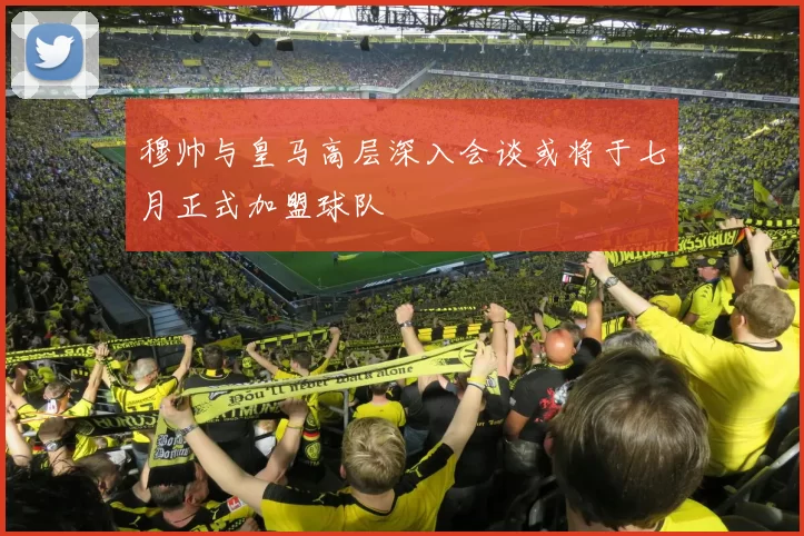 穆帅与皇马高层深入会谈或将于七月正式加盟球队