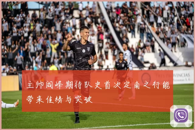 主帅阎峰期待队史首次定南之行能带来佳绩与突破