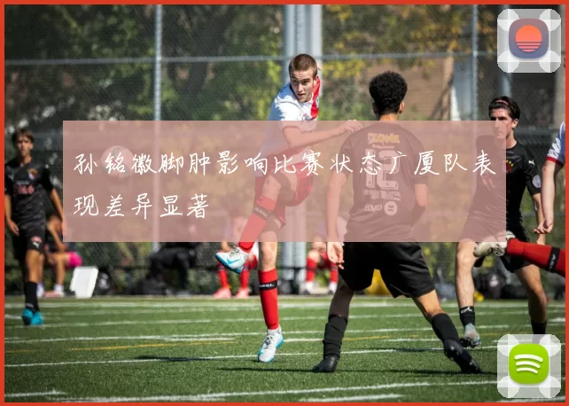 孙铭徽脚肿影响比赛状态广厦队表现差异显著