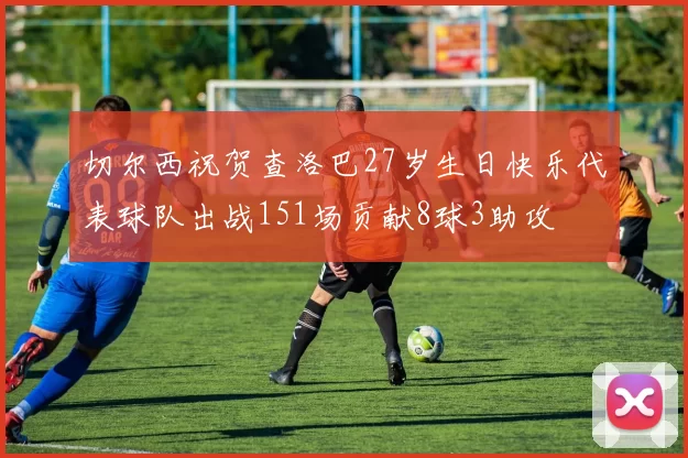 切尔西祝贺查洛巴27岁生日快乐代表球队出战151场贡献8球3助攻